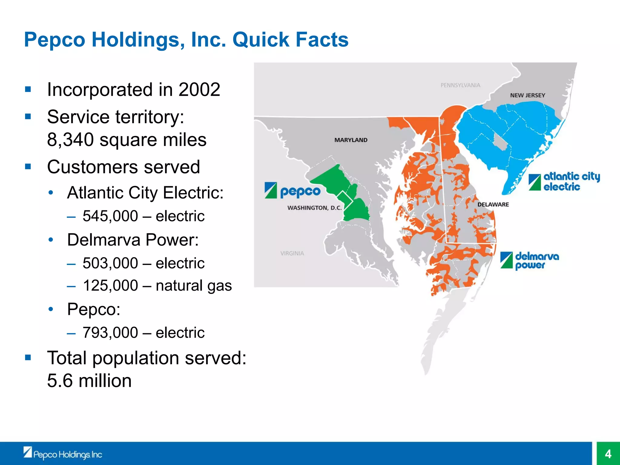 4
Pepco Holdings, Inc. Quick Facts
 Incorporated in 2002
 Service territory:
8,340 square miles
 Customers served
• Atlantic City Electric:
– 545,000 – electric
• Delmarva Power:
– 503,000 – electric
– 125,000 – natural gas
• Pepco:
– 793,000 – electric
 Total population served:
5.6 million
 