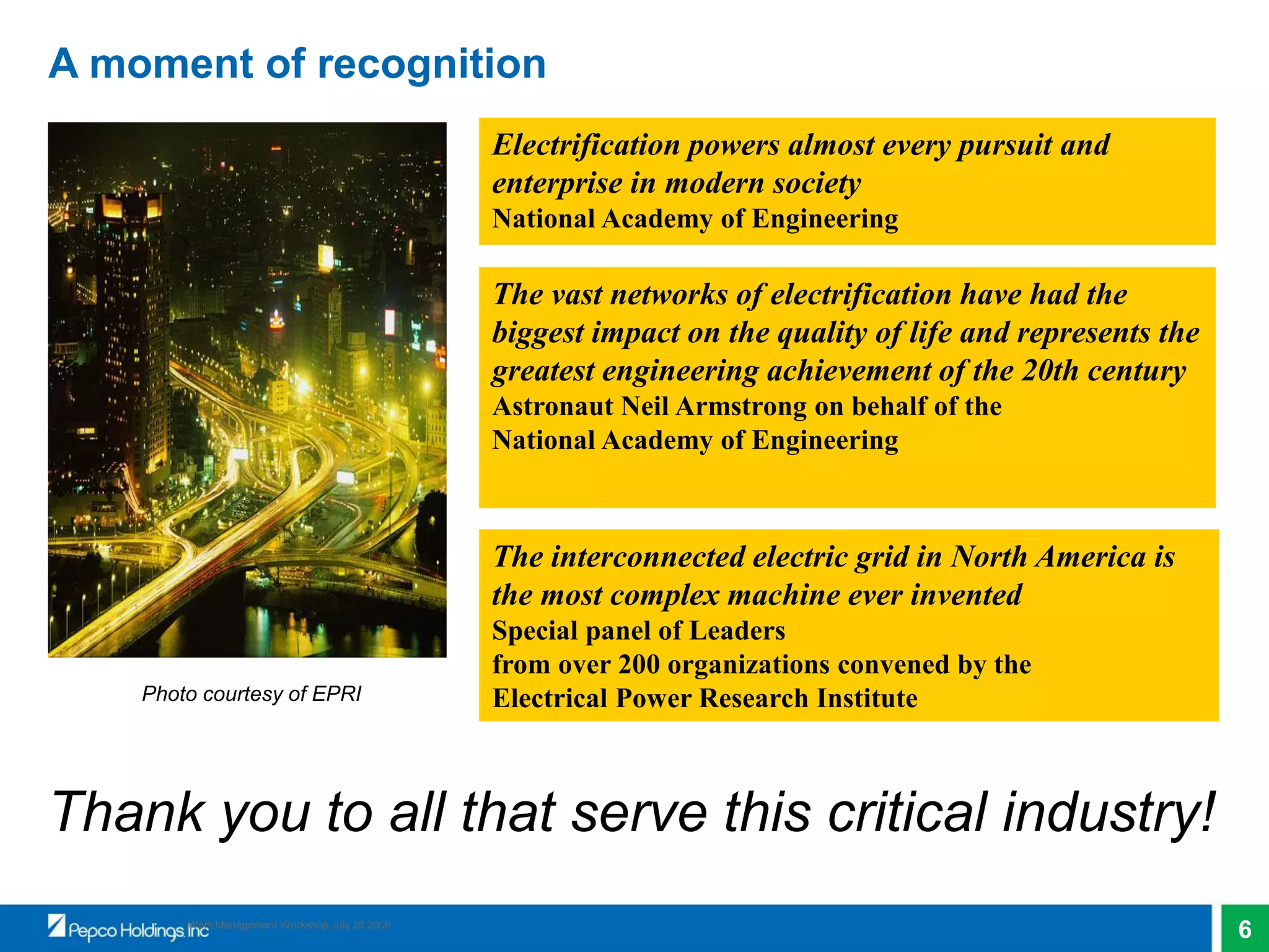 6Work Management Workshop July 28 2009
The vast networks of electrification have had the
biggest impact on the quality of life and represents the
greatest engineering achievement of the 20th century
Astronaut Neil Armstrong on behalf of the
National Academy of Engineering
The interconnected electric grid in North America is
the most complex machine ever invented
Special panel of Leaders
from over 200 organizations convened by the
Electrical Power Research Institute
Electrification powers almost every pursuit and
enterprise in modern society
National Academy of Engineering
A moment of recognition
Thank you to all that serve this critical industry!
Photo courtesy of EPRI
 