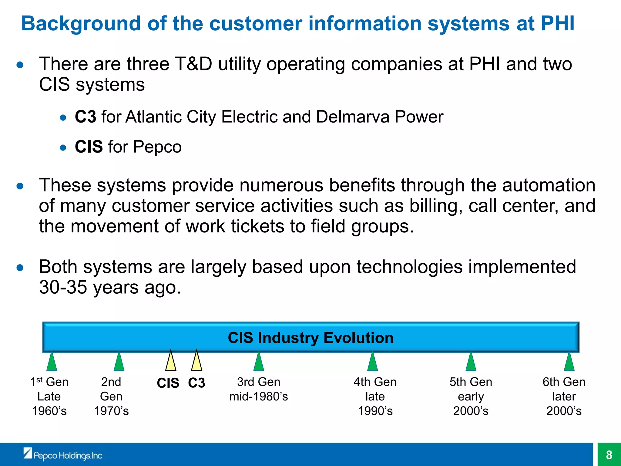 8
Background of the customer information systems at PHI
 There are three T&D utility operating companies at PHI and two
CIS systems
 C3 for Atlantic City Electric and Delmarva Power
 CIS for Pepco
 These systems provide numerous benefits through the automation
of many customer service activities such as billing, call center, and
the movement of work tickets to field groups.
 Both systems are largely based upon technologies implemented
30-35 years ago.
CIS Industry Evolution
1st Gen
Late
1960’s
2nd
Gen
1970’s
3rd Gen
mid-1980’s
4th Gen
late
1990’s
5th Gen
early
2000’s
6th Gen
later
2000’s
CIS C3
 