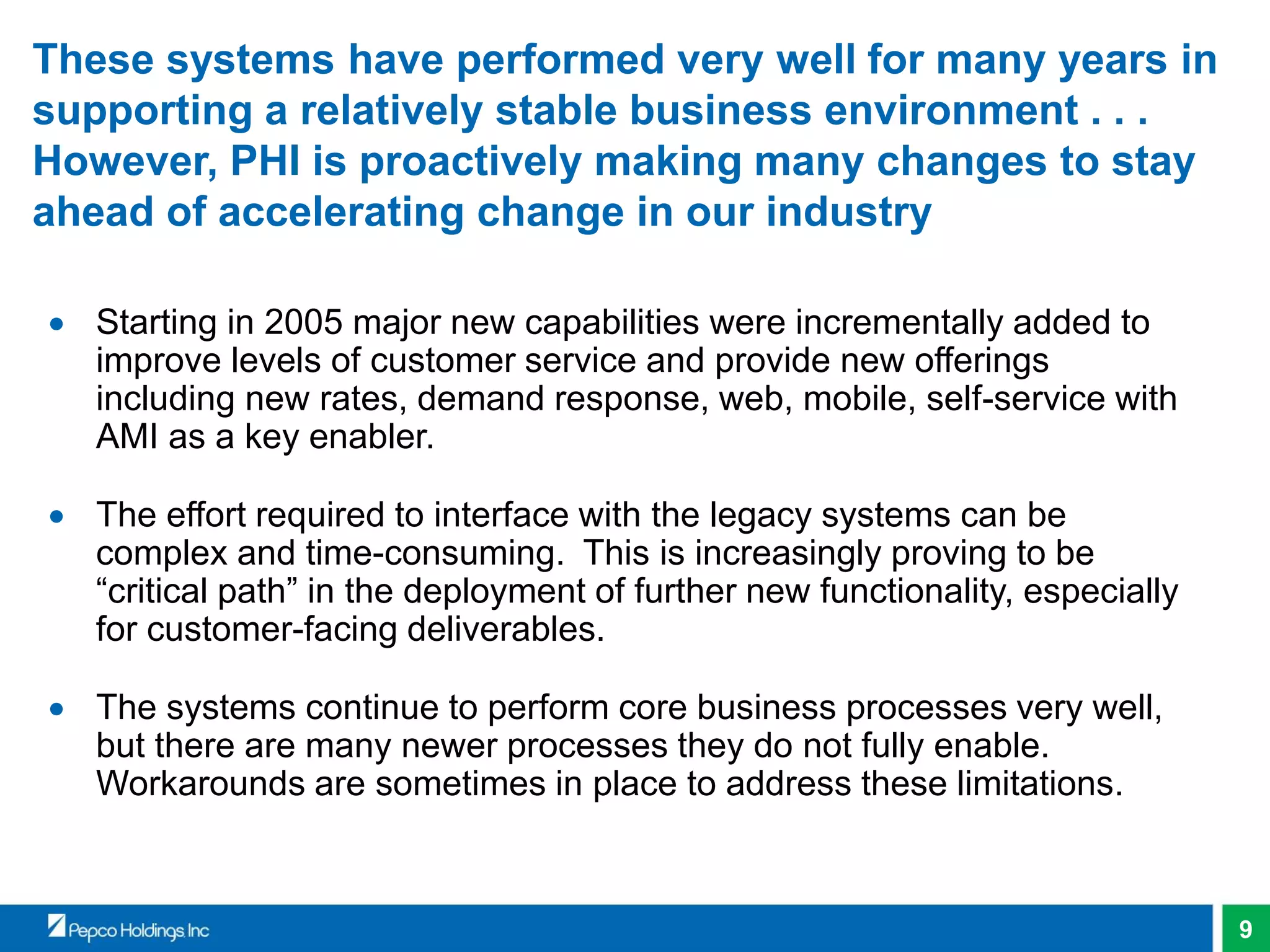 9
These systems have performed very well for many years in
supporting a relatively stable business environment . . .
However, PHI is proactively making many changes to stay
ahead of accelerating change in our industry
 Starting in 2005 major new capabilities were incrementally added to
improve levels of customer service and provide new offerings
including new rates, demand response, web, mobile, self-service with
AMI as a key enabler.
 The effort required to interface with the legacy systems can be
complex and time-consuming. This is increasingly proving to be
“critical path” in the deployment of further new functionality, especially
for customer-facing deliverables.
 The systems continue to perform core business processes very well,
but there are many newer processes they do not fully enable.
Workarounds are sometimes in place to address these limitations.
 