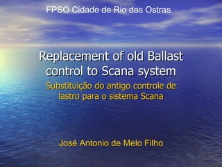 Replacement of old Ballast control to Scana system Substituição do antigo controle de lastro para o sistema Scana José Antonio de Melo Filho FPSO Cidade de Rio das Ostras 