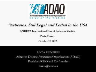 “Asbestos: Still Legal and Lethal in the USA”
       ANDEVA International Day of Asbestos Victims
                       Paris, France
                     October 12, 2012



                     LINDA REINSTEIN
     Asbestos Disease Awareness Organization (ADAO)
              President/CEO and Co-founder
                      Linda@adao.us
 