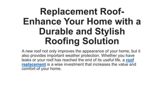 Replacement Roof-
Enhance Your Home with a
Durable and Stylish
Roofing Solution
A new roof not only improves the appearance of your home, but it
also provides important weather protection. Whether you have
leaks or your roof has reached the end of its useful life, a roof
replacement is a wise investment that increases the value and
comfort of your home.
 