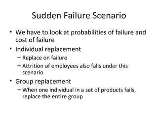 Sudden Failure Scenario
• We have to look at probabilities of failure and
  cost of failure
• Individual replacement
  – Replace on failure
  – Attrition of employees also falls under this
    scenario
• Group replacement
  – When one individual in a set of products fails,
    replace the entire group
 