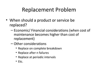 Replacement Problem
• When should a product or service be
  replaced?
  – Economic/ Financial considerations (when cost of
    maintenance becomes higher than cost of
    replacement)
  – Other considerations
     •   Replace on complete breakdown
     •   Replace after n failures
     •   Replace at periodic intervals
     •   Etc.
 