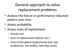 General approach to solve
         replacement problems
• Analyze the failure or performance reduction
  pattern over time
• Assess probability
• Assess costs of replacement
  – Actual cost
  – Cost of replacement (labour etc.)
  – Cost of disruption (opportunity loss, lost
    production, lost orders, learning curve)
 