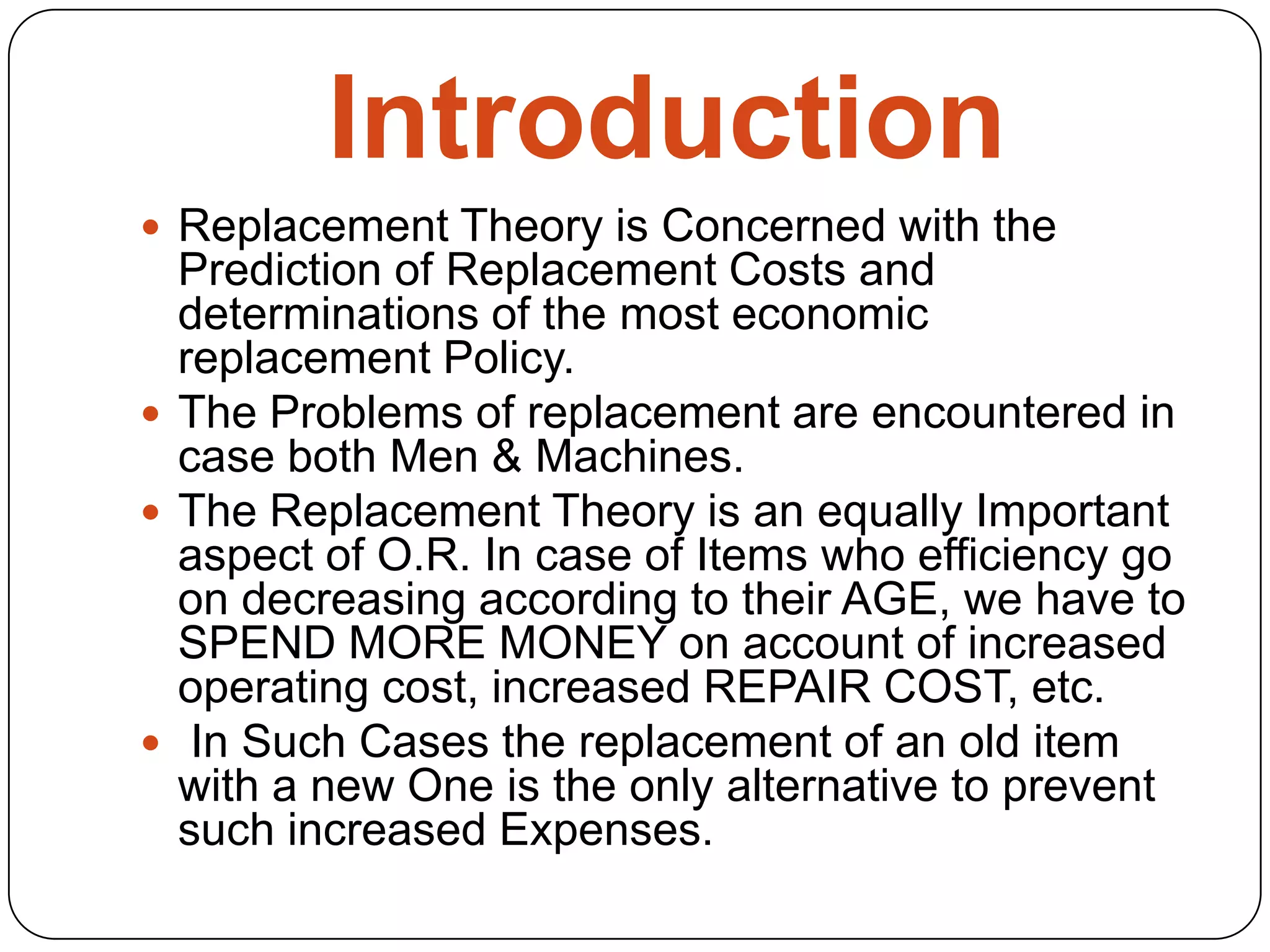 Introduction
 Replacement Theory is Concerned with the
Prediction of Replacement Costs and
determinations of the most economic
replacement Policy.
 The Problems of replacement are encountered in
case both Men & Machines.
 The Replacement Theory is an equally Important
aspect of O.R. In case of Items who efficiency go
on decreasing according to their AGE, we have to
SPEND MORE MONEY on account of increased
operating cost, increased REPAIR COST, etc.
 In Such Cases the replacement of an old item
with a new One is the only alternative to prevent
such increased Expenses.
 