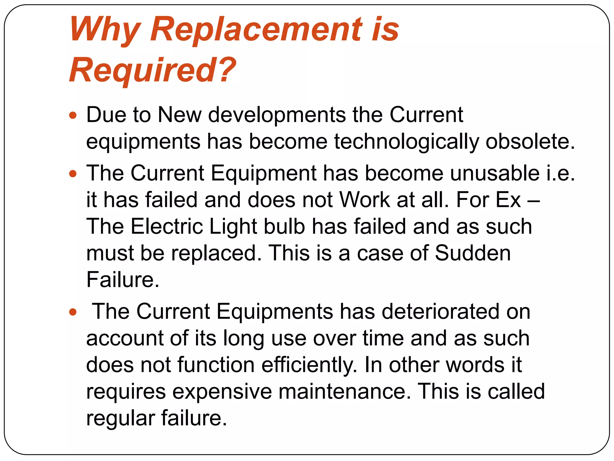 Why Replacement is
Required?
 Due to New developments the Current
equipments has become technologically obsolete.
 The Current Equipment has become unusable i.e.
it has failed and does not Work at all. For Ex –
The Electric Light bulb has failed and as such
must be replaced. This is a case of Sudden
Failure.
 The Current Equipments has deteriorated on
account of its long use over time and as such
does not function efficiently. In other words it
requires expensive maintenance. This is called
regular failure.
 