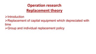 Operation research
Replacement theory
Introduction
Replacement of capital equipment which depreciated with
time
Group and individual replacement policy
 