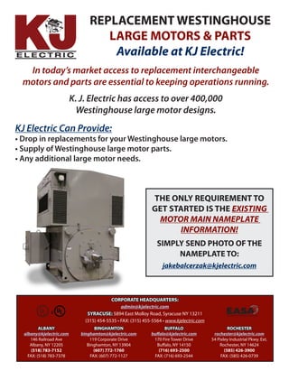 ALBANY
albany@kjelectric.com
146 Railroad Ave
Albany, NY 12205
(518) 783-7152
FAX: (518) 783-7378
BINGHAMTON
binghamton@kjelectric.com
119 Corporate Drive
Binghamton, NY 13904
(607) 772-1760
FAX: (607) 772-1127
BUFFALO
buffalo@kjelectric.com
170 Fire Tower Drive
Buffalo, NY 14150
(716) 693-2500
FAX: (716) 693-2544
ROCHESTER
rochester@kjelectric.com
54 Pixley Industrial Pkwy. Ext.
Rochester, NY 14624
(585) 426-3900
FAX: (585) 426-0739
CORPORATE HEADQUARTERS:
admin@kjelectric.com
SYRACUSE: 5894 East Molloy Road, Syracuse NY 13211
(315) 454-5535 • FAX: (315) 455-5564 • www.kjelectric.com
The Electro•Mechanical Authority
REPLACEMENT WESTINGHOUSE
LARGE MOTORS & PARTS
Available at KJ Electric!
In today’s market access to replacement interchangeable
motors and parts are essential to keeping operations running.
K. J. Electric has access to over 400,000
Westinghouse large motor designs.
KJ Electric Can Provide:
• Drop in replacements for your Westinghouse large motors.
• Supply of Westinghouse large motor parts.
• Any additional large motor needs.
THE ONLY REQUIREMENT TO
GET STARTED IS THE EXISTING
MOTOR MAIN NAMEPLATE
INFORMATION!
SIMPLY SEND PHOTO OF THE
NAMEPLATE TO:
jakebalcerzak@kjelectric.com
 