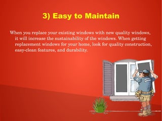 3) Easy to Maintain
When you replace your existing windows with new quality windows, 
it will increase the sustainability of the windows. When getting 
replacement windows for your home, look for quality construction, 
easy­clean features, and durability. 
 