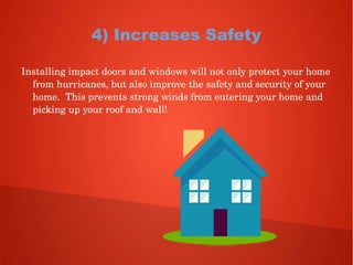 4) Increases Safety
Installing impact doors and windows will not only protect your home 
from hurricanes, but also improve the safety and security of your 
home.  This prevents strong winds from entering your home and 
picking up your roof and wall!
 