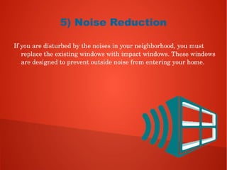 5) Noise Reduction
If you are disturbed by the noises in your neighborhood, you must 
replace the existing windows with impact windows. These windows 
are designed to prevent outside noise from entering your home. 
 