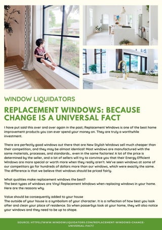 REPLACEMENT WINDOWS: BECAUSE
CHANGE IS A UNIVERSAL FACT
WINDOW LIQUIDATORS
I have put said this over and over again in the past; Replacement Windows is one of the best home
improvement products you can ever spend your money on. They are truly a worthwhile
investment.
There are perfectly good windows out there that are New Stylish Windows sell much cheaper than
their competition, and they may be almost identical! Most windows are manufactured with the
same materials, processes, and standards… even in the same factories! A lot of the price is
determined by the seller, and a lot of sellers will try to convince you that their Energy Efficient
Windows are more special or worth more when they really aren’t. We’ve seen windows at some of
our competitors go for hundreds of dollars more than our windows, which were exactly the same.
The difference is that we believe that windows should be priced fairly.
What qualities make replacement windows the best?
The best types of windows are Vinyl Replacement Windows when replacing windows in your home. 
Here are the reasons why.
Value should be consequently added to your house
The outside of your house is a symbolism of your character. It is a reflection of how best you look
after and clean your place of residence. So when passerbys look at your home, they will also notice
your windows and they need to be up to shape.
SOURCE: HTTPS://WWW.WINDOWLIQUIDATORS.COM/REPLACEMENT-WINDOWS-CHANGE-
UNIVERSAL-FACT/
 