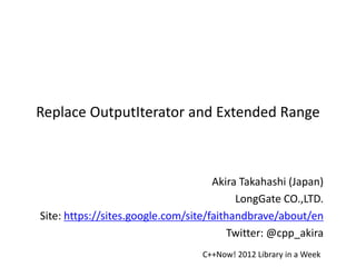 Replace OutputIterator and Extended Range



                                     Akira Takahashi (Japan)
                                          LongGate CO.,LTD.
Site: https://sites.google.com/site/faithandbrave/about/en
                                         Twitter: @cpp_akira
                                  C++Now! 2012 Library in a Week
 