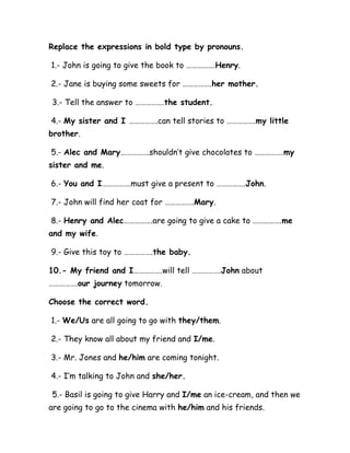 Replace the expressions in bold type by pronouns.
1.- John is going to give the book to …………….Henry.
2.- Jane is buying some sweets for …………….her mother.
3.- Tell the answer to …………….the student.
4.- My sister and I …………….can tell stories to …………….my little
brother.
5.- Alec and Mary…………….shouldn’t give chocolates to …………….my
sister and me.
6.- You and I…………….must give a present to …………….John.
7.- John will find her coat for …………….Mary.
8.- Henry and Alec…………….are going to give a cake to …………….me
and my wife.
9.- Give this toy to …………….the baby.
10.- My friend and I…………….will tell …………….John about
…………….our journey tomorrow.
Choose the correct word.
1.- We/Us are all going to go with they/them.
2.- They know all about my friend and I/me.
3.- Mr. Jones and he/him are coming tonight.
4.- I’m talking to John and she/her.
5.- Basil is going to give Harry and I/me an ice-cream, and then we
are going to go to the cinema with he/him and his friends.
 