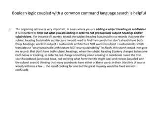 Boolean logic coupled with a common command language search is helpful


•    The beginning retrieve is very important, in cases where you are adding a subject heading or subdivision
     it is important to filter out what you are adding in order to not get duplicate subject headings and/or
     subdivisions; For instance if I wanted to add the subject heading Sustainability to records that have the
     subject heading Sustainable architecture I would need to find the records that don’t already have both
     those headings; words in subject = sustainable architecture NOT words in subject = sustainability which
     translates to “wsu=sustainable architecture NOT wsu=sustainability” in Aleph, this search would then give
     me records that don’t have both subject headings; when the subject heading Cookery changed to become
     Cookbooks or Cooking, in order to not change something about cooking to cookbooks I used the title
     search cookbook (and cook book, not knowing what form the title might use) and recipes (coupled with
     the subject search) thinking that many cookbooks have either of these words in their title (this of course
     would/will miss a few … the Joy of cooking for one but the great majority would be fixed and not
     confused);
 