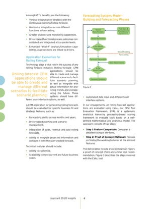 Among FAST’s benefits are the following:              Forecasting System: Model-
             •   Vertical integration of strategy with the         Building and Forecasting Phases
                 continuous planning/rolling forecast.

             •   Horizontal integration across different
                                                                                                           Past Data &
                 functions in forecasting.                                         Model
                                                                                Specification              Management
                                                                                                           Judgement
             •   Greater visibility and monitoring capabilities.

             •   Driver-based functional process outcomes con-                Model Estimation
                 solidated and integrated at corporate levels.

             •   Enhanced “what-if” analysis/simulation capa-           no      Is the Model
                                                                                 Adequate?
                 bilities, as projections are linked to drivers.
                                                                                                          Model Building
                                                                                                           Forecasting
             Application Evaluation for
                                                                          Forecast Generation
             Rolling Forecast
                                                                                                  New Observations
          Technology plays a vital role in the success of any
          rolling forecast initiative. Rolling forecast CPM              no        Is the
                                  applications should be                        Model Stable?

 Rolling forecast CPM able to create and manage
  applications should different scenarios to facil-                           Forecast Updating
                                  itate scenario planning,
be able to create and as well as integrate with
     manage different actual information for ana-                  Figure 2

scenarios to facilitate lyzing trends and extrapo-
                                  lating the future. These
   scenario planning. systems should have dif-
                                                                   •   Automated data input and different user
          ferent user interface options, as well.                      interface options.

             A CPM application for generating rolling forecasts    In our engagements, all rolling forecast applica-
             should be evaluated for specific business fit and     tions are evaluated using EVAL, our CPM Tool
             strategic features, such as:                          Evaluation Framework. EVAL is a systematic
                                                                   analytical hierarchy processing-based scoring
             •   Forecasting ability across months and years.      framework to evaluate tools based on a well-
                                                                   defined mathematical and analytical model. The
             •   Driver-based planning and scenario
                                                                   approach consists of two steps:
                 management.

             •   Integration of sales, revenue and cost rolling    •   Step 1: Feature Comparison: Compares a
                 forecasts.                                            detailed listing of the tools.

             •   Ability to integrate projected information and    •   Step 2: Proof of Concept (Optional): Focuses
                 compare it with the user-created forecast.            on finding the working behavior of the enlisted
                                                                       features.
             Technical features should include:
                                                                   The deliverables include a tool comparison report,
             •   Ability to customize.
                                                                   a proof of concept (PoC) and a final tool recom-
             •   Scalability to meet current and future business   mendation. Figure 3 describes the steps involved
                 needs.                                            with the EVAL tool.




                                     cognizant 20-20 insights      4
 