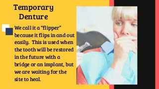 Temporary
Denture
We call it a “flipper”
because it flips in and out
easily.  This is used when
the tooth will be restored
in the future with a
bridge or an implant, but
we are waiting for the
site to heal.
 
