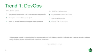 Trend 1: DevOps
Where F5 comes up short:
• Takes weeks to resolve IT tickets to get a simple application update deployed
• Still very manual process of stepping through UI
• VLANS, IPs, and other networking config exposed for each virtual server
10
“It takes 2 weeks to get an F5 modification from the networking team. You know how long it takes us to change NGINX? It takes 30 seconds to make the
change in GitHub, and then we run the Ansible script. Ta-da, production.”
– Engineer at large telco company
Why NGINX Plus is the better choice:
• Fully automatable, no need to file IT tickets
• Works with all DevOps tools
• No VLANs or IPs per virtual server
 