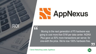 Moving to the next generation of F5 hardware was
going to cost more than $1M per data center. NGINX
Plus gave us 50% more transactions per server, for
one-sixth the price. We’re now 100% hardware free.
“
-- Senior Networking Leader, AppNexus
“
ROI
 
