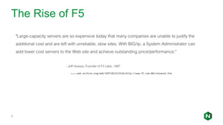 The Rise of F5
6
"Large-capacity servers are so expensive today that many companies are unable to justify the
additional cost and are left with unreliable, slow sites. With BIG/ip, a System Administrator can
add lower cost servers to the Web site and achieve outstanding price/performance.”
- Jeff Hussey, Founder of F5 Labs, 1997
Source: web.archive.org/web/19971013115526/http://www.f5.com:80/release1.htm
 