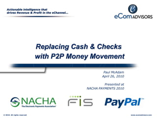 Actionable intelligence that
   drives Revenue & Profit in the eChannel…




                              Replacing Cash & Checks
                              with P2P Money Movement

                                                       Paul McAdam
                                                      April 26, 2010

                                                       Presented at
                                              NACHA PAYMENTS 2010




© 2010. All rights reserved                                            www.ecomadvisors.com
 