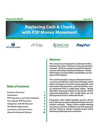 Research Brief                                                                   April 2010



                Replacing Cash & Checks
               with P2P Money Movement




                                         Abstract
                                         This research was designed to understand online
                                         banking consumers’ reactions to two new product
                                         concepts. The first concept is using P2P payment
                                         services offered by a financial institution. Nearly
                                         half of those surveyed (48%) would likely use this
                                         type of P2P solution.

                                         The second concept is using an ePayment Portal —
                                         a service provided by a financial institution which
                                         allows consumers to transfer money, pay bills, send
Table of Contents                        and receive P2P payments, and track all their mon-
                                         ey movement from a single place online. Nearly
                                         half (49%) expressed interest in the Portal. Of this
Executive Summary                    1   interested population, 70% would likely use the
Introduction                         2   P2P payment services within the Portal.
P2P Awareness and Likely Adoption    2
                                         Integration with mobile banking services will be
Cross-Border P2P Payments            5
                                         key to driving consumer adoption of these two new
Integration with Bill Payment        5   product concepts. Today’s active mobile banking
The Mobile Opportunity               7   consumers are twice as likely to use P2P payments
Conclusion and Action Items          8   and the Portal as purely computer-based online
                                         banking and bill payment consumers.
About the Research Partners         10
 