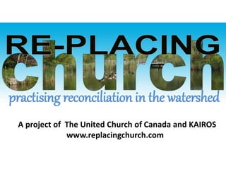 A project of The United Church of Canada and KAIROS
www.replacingchurch.com
practising reconciliation in the watershed
 