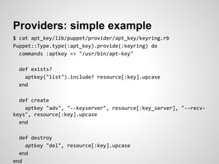 Providers: simple example
$ cat apt_key/lib/puppet/provider/apt_key/keyring.rb
Puppet::Type.type(:apt_key).provide(:keyring) do
  commands :aptkey => "/usr/bin/apt-key"

  def exists?
    aptkey("list").include? resource[:key].upcase
  end

  def create
    aptkey "adv", "--keyserver", resource[:key_server], "--recv-
keys", resource[:key].upcase
  end

  def destroy
    aptkey "del", resource[:key].upcase
  end
end
 