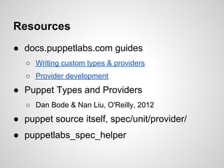 Resources
● docs.puppetlabs.com guides
   ○ Writing custom types & providers
   ○ Provider development
● Puppet Types and Providers
   ○ Dan Bode & Nan Liu, O'Reilly, 2012
● puppet source itself, spec/unit/provider/
● puppetlabs_spec_helper
 