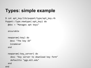 Types: simple example
$ cat apt_key/lib/puppet/type/apt_key.rb
Puppet::Type.newtype(:apt_key) do
  @doc = "Manages apt keys"

  ensurable

  newparam(:key) do
    desc "The key ID"
    isnamevar
  end

  newparam(:key_server) do
    desc "Key server to download key form"
    defaultto "pgp.mit.edu"
  end
end
 