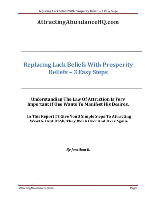Replacing Lack Beliefs With Prosperity Beliefs – 3 Easy Steps


             AttractingAbundanceHQ.com




   Replacing Lack Beliefs With Prosperity
           Beliefs – 3 Easy Steps



        Understanding The Law Of Attraction Is Very
      Important If One Wants To Manifest His Desires.

      In This Report I’ll Give You 3 Simple Steps To Attracting
        Wealth. Best Of All, They Work Over And Over Again.




                                   By Jonathan B.




AttractingAbundanceHQ.com                                                     Page 1
 
