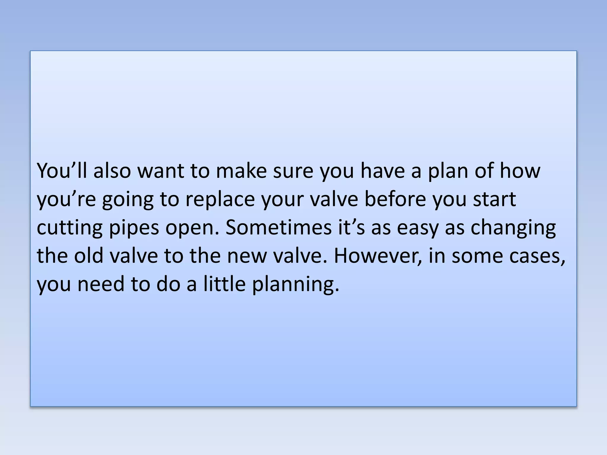 You’ll also want to make sure you have a plan of how
you’re going to replace your valve before you start
cutting pipes open. Sometimes it’s as easy as changing
the old valve to the new valve. However, in some cases,
you need to do a little planning.
 
