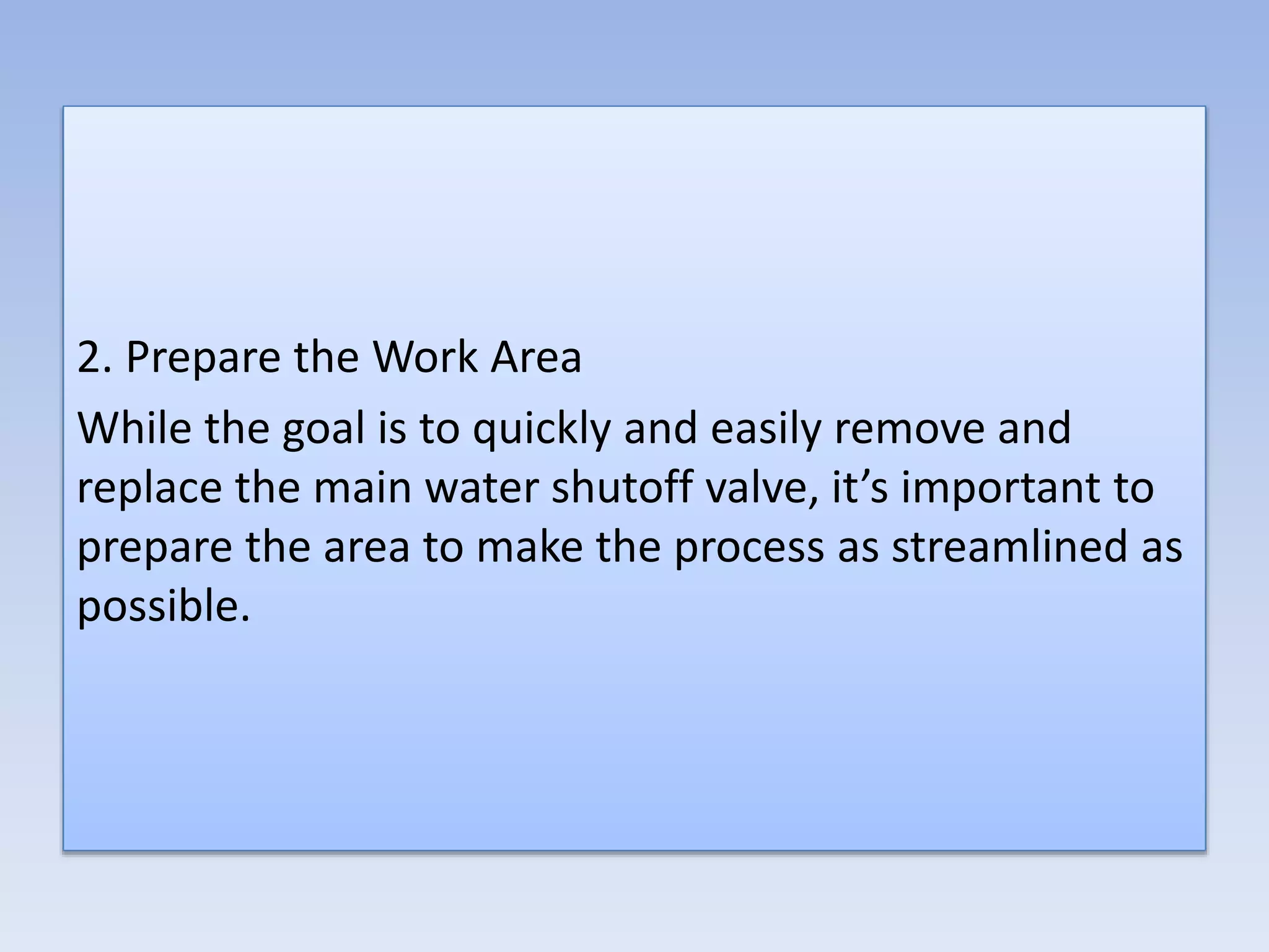 2. Prepare the Work Area
While the goal is to quickly and easily remove and
replace the main water shutoff valve, it’s important to
prepare the area to make the process as streamlined as
possible.
 
