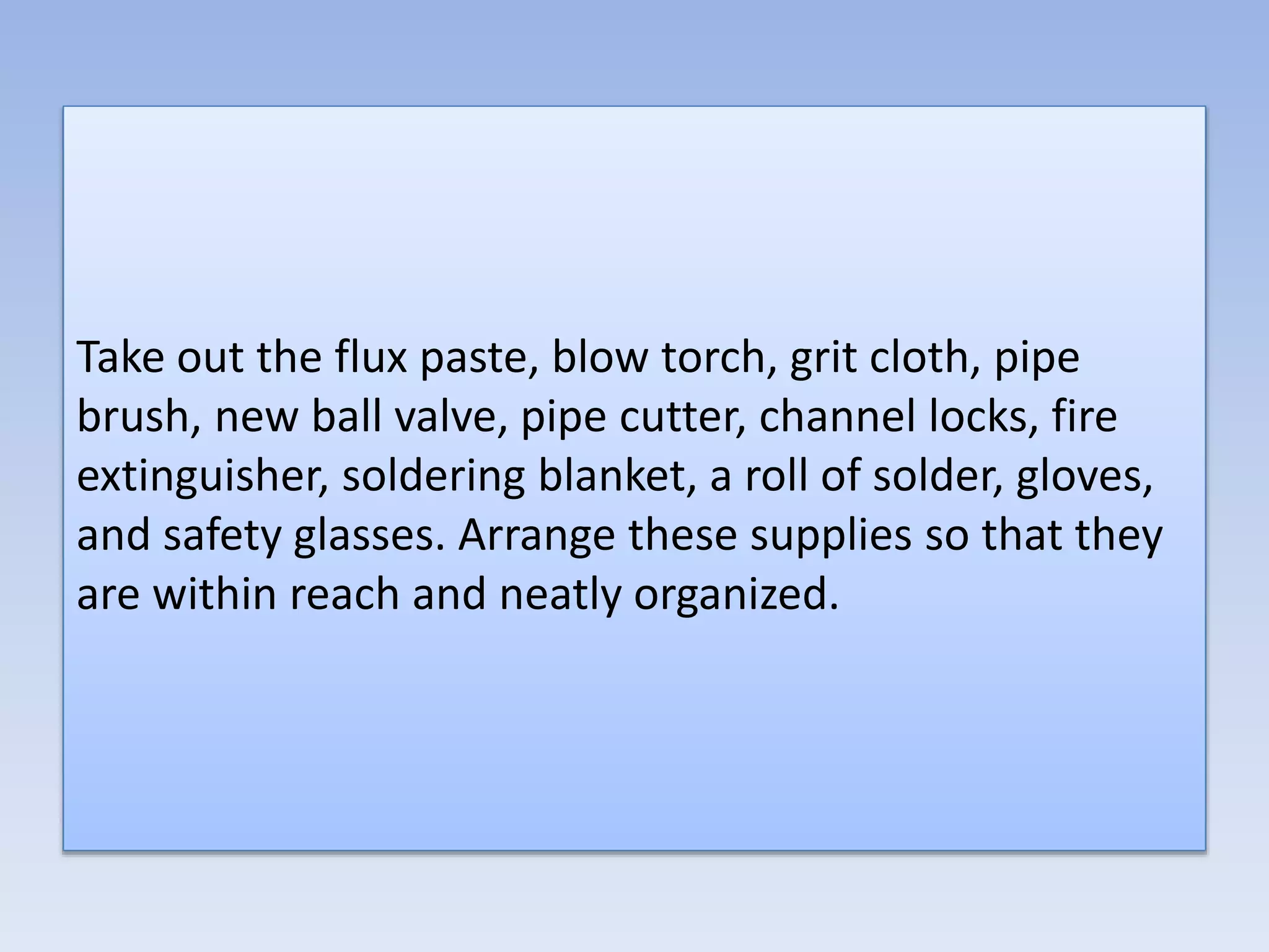 Take out the flux paste, blow torch, grit cloth, pipe
brush, new ball valve, pipe cutter, channel locks, fire
extinguisher, soldering blanket, a roll of solder, gloves,
and safety glasses. Arrange these supplies so that they
are within reach and neatly organized.
 