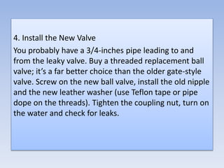 4. Install the New Valve
You probably have a 3/4-inches pipe leading to and
from the leaky valve. Buy a threaded replacement ball
valve; it’s a far better choice than the older gate-style
valve. Screw on the new ball valve, install the old nipple
and the new leather washer (use Teflon tape or pipe
dope on the threads). Tighten the coupling nut, turn on
the water and check for leaks.
 