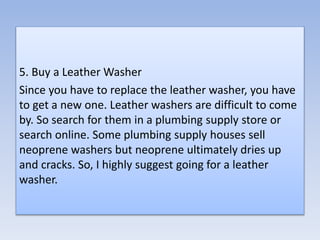 5. Buy a Leather Washer
Since you have to replace the leather washer, you have
to get a new one. Leather washers are difficult to come
by. So search for them in a plumbing supply store or
search online. Some plumbing supply houses sell
neoprene washers but neoprene ultimately dries up
and cracks. So, I highly suggest going for a leather
washer.
 