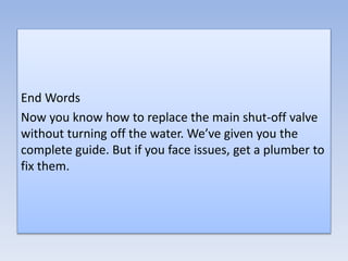 End Words
Now you know how to replace the main shut-off valve
without turning off the water. We’ve given you the
complete guide. But if you face issues, get a plumber to
fix them.
 