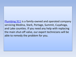 Plumbing 911 is a family-owned and operated company
servicing Medina, Stark, Portage, Summit, Cuyahoga,
and Lake counties. If you need any help with replacing
the main shut-off valve, our expert technicians will be
able to remedy the problem for you.
 