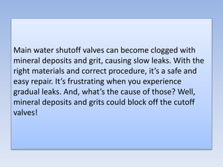 Main water shutoff valves can become clogged with
mineral deposits and grit, causing slow leaks. With the
right materials and correct procedure, it’s a safe and
easy repair. It’s frustrating when you experience
gradual leaks. And, what’s the cause of those? Well,
mineral deposits and grits could block off the cutoff
valves!
 