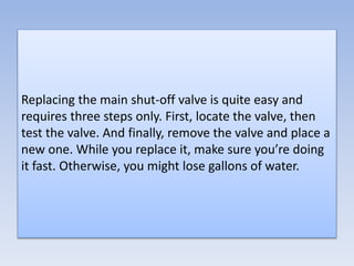 Replacing the main shut-off valve is quite easy and
requires three steps only. First, locate the valve, then
test the valve. And finally, remove the valve and place a
new one. While you replace it, make sure you’re doing
it fast. Otherwise, you might lose gallons of water.
 