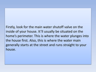 Firstly, look for the main water shutoff valve on the
inside of your house. It’ll usually be situated on the
home’s perimeter. This is where the water plunges into
the house first. Also, this is where the water main
generally starts at the street and runs straight to your
house.
 