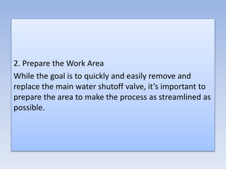 2. Prepare the Work Area
While the goal is to quickly and easily remove and
replace the main water shutoff valve, it’s important to
prepare the area to make the process as streamlined as
possible.
 