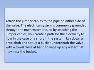 Attach the jumper cables to the pipe on either side of
the valve. The electrical system is commonly grounded
through the main water line, so by attaching the
jumper cables, you create a path for the electricity to
flow in the case of a short in the system. Lay down a
drop cloth and set up a bucket underneath the valve
with a towel close at hand to wipe up any water that
may miss the bucket.
 