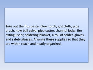 Take out the flux paste, blow torch, grit cloth, pipe
brush, new ball valve, pipe cutter, channel locks, fire
extinguisher, soldering blanket, a roll of solder, gloves,
and safety glasses. Arrange these supplies so that they
are within reach and neatly organized.
 