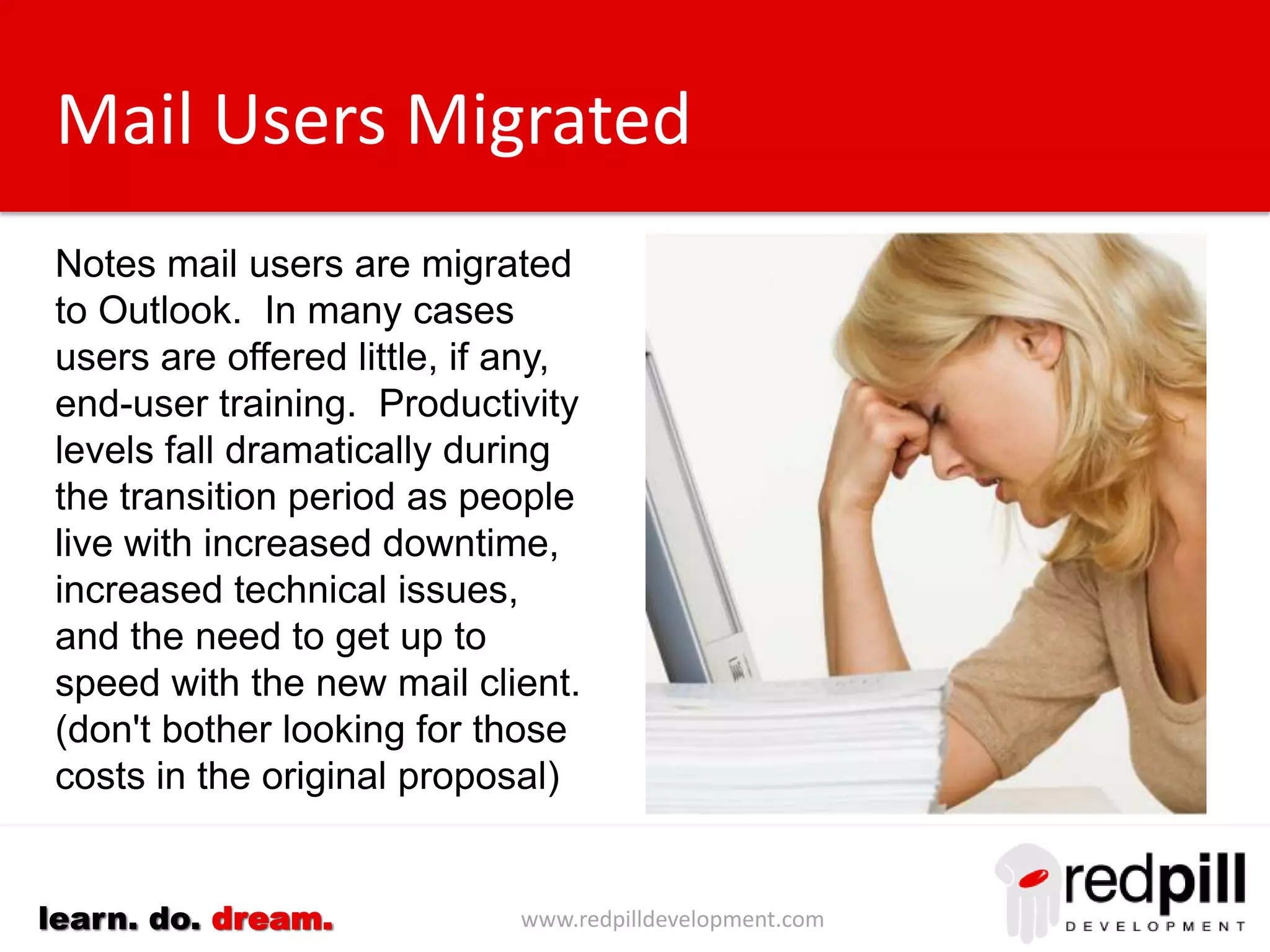 www.redpilldevelopment.comlearn. do. dream.
Mail Users Migrated
Notes mail users are migrated
to Outlook. In many cases
users are offered little, if
any, end-user training.
Productivity levels fall
dramatically during the
transition period as people live
with increased
downtime, increased technical
issues, and the need to get up
to speed with the new mail
client. (don't bother looking for
those costs in the original
proposal)
 