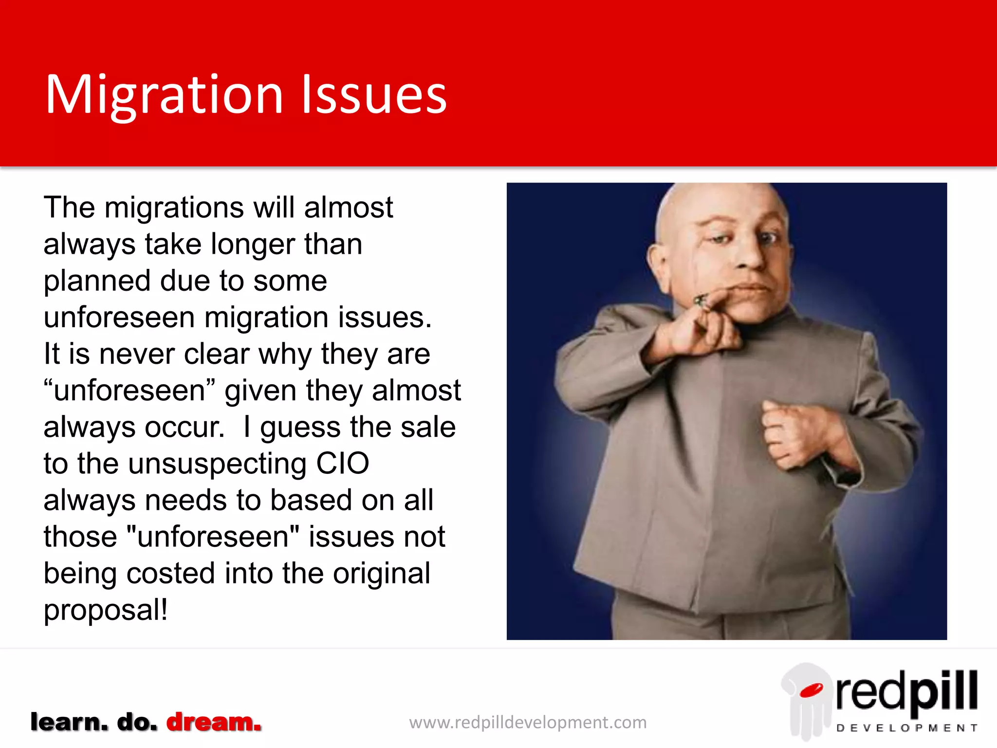 www.redpilldevelopment.comlearn. do. dream.
Migration Issues
The migrations will almost
always take longer than
planned due to some
unforeseen migration issues.
It is never clear why they are
“unforeseen” given they almost
always occur.
I guess the sale to the
unsuspecting CIO always
needs to based on all those
"unforeseen" issues not being
costed into the original
proposal!
 