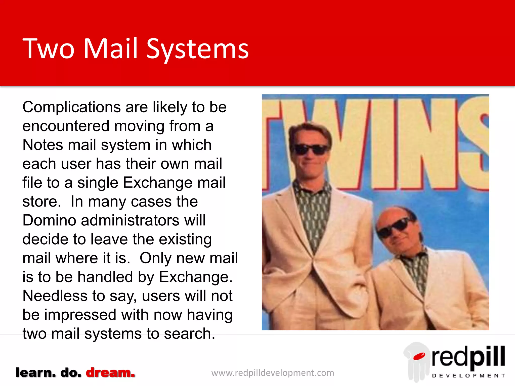 www.redpilldevelopment.comlearn. do. dream.
Two Mail Systems
Complications are likely to be
encountered moving from a Notes
mail system in which each user
has their own mail file to a single
Exchange mail store.
In many cases the Domino
administrators will decide to leave
the existing mail where it is. Only
new mail is to be handled by
Exchange.
Needless to say, users will not be
impressed with now having two
mail systems to search.
 