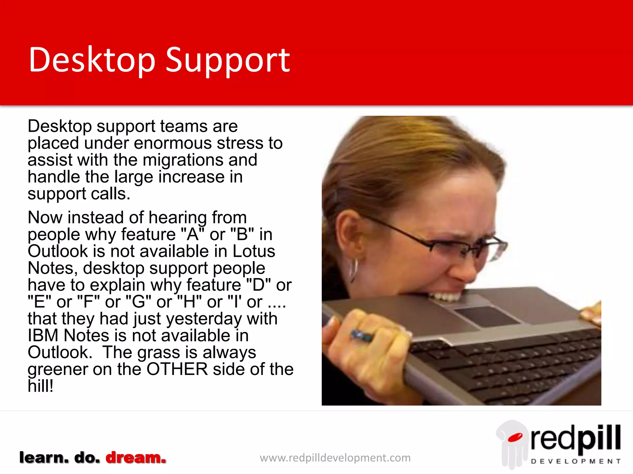 www.redpilldevelopment.comlearn. do. dream.
Desktop Support
Desktop support teams are
placed under enormous stress to
assist with the migrations and
handle the large increase in
support calls.
Now instead of hearing from
people why feature "A" or "B" in
Outlook is not available in Lotus
Notes, desktop support people
have to explain why feature "D" or
"E" or "F" or "G” or .... that they
had just yesterday with IBM Notes
is not available in Outlook.
The grass is always greener on
the OTHER side of the hill!
 